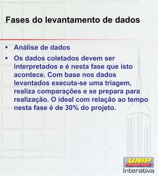 Fases do levantamento de dados
 Análise de dados
 Os dados coletados devem ser
interpretados e é nesta fase que isto
acontece. Com base nos dados
levantados executa-se uma triagem,
realiza comparações e se prepara para
realização. O ideal com relação ao tempo
nesta fase é de 30% do projeto.
 