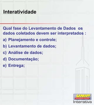 Interatividade
Qual fase do Levantamento de Dados os
dados coletados devem ser interpretados :
a) Planejamento e controle;
b) Levantamento de dados;
c) Análise de dados;c) Análise de dados;
d) Documentação;
e) Entrega;
 