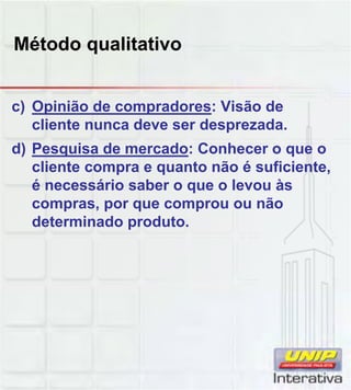 Método qualitativo
c) Opinião de compradores: Visão de
cliente nunca deve ser desprezada.
d) Pesquisa de mercado: Conhecer o que o
cliente compra e quanto não é suficiente,
é necessário saber o que o levou às
compras, por que comprou ou não
determinado produto.
 