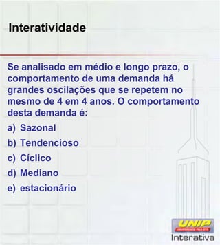 Interatividade
Se analisado em médio e longo prazo, o
comportamento de uma demanda há
grandes oscilações que se repetem no
mesmo de 4 em 4 anos. O comportamento
desta demanda é:
a) Sazonal
b) Tendencioso
c) Cíclico
d) Mediano
e) estacionário
 