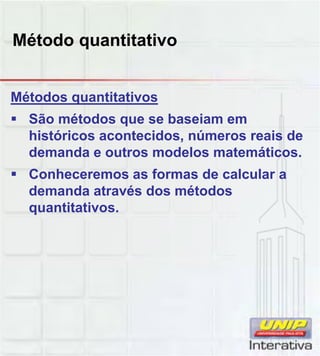 Método quantitativo
Métodos quantitativos
 São métodos que se baseiam em
históricos acontecidos, números reais de
demanda e outros modelos matemáticos.
 Conheceremos as formas de calcular aConheceremos as formas de calcular a
demanda através dos métodos
quantitativos.
 