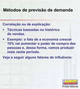 Métodos de previsão de demanda
Correlação ou de explicação:
 Técnicas baseadas no histórico
de vendas.
 Exemplo: o fato de a economia crescer
10% vai aumentar o poder de compra das10% vai aumentar o poder de compra das
pessoas e, dessa forma, vamos produzir
mais neste período.
Veja a seguir alguns fatores de influência:
 