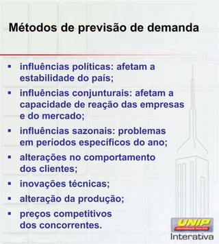 Métodos de previsão de demanda
 influências políticas: afetam a
estabilidade do país;
 influências conjunturais: afetam a
capacidade de reação das empresas
e do mercado;
 influências sazonais: problemas
em períodos específicos do ano;
 alterações no comportamento
dos clientes;
 inovações técnicas; inovações técnicas;
 alteração da produção;
 preços competitivos
dos concorrentes.
 