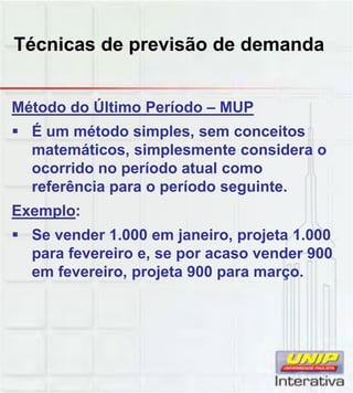 Técnicas de previsão de demanda
Método do Último Período – MUP
 É um método simples, sem conceitos
matemáticos, simplesmente considera o
ocorrido no período atual como
referência para o período seguinte.
Exemplo:
 Se vender 1.000 em janeiro, projeta 1.000
para fevereiro e, se por acaso vender 900
em fevereiro, projeta 900 para março.
 