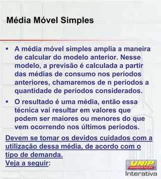 Média Móvel Simples
 A média móvel simples amplia a maneira
de calcular do modelo anterior. Nesse
modelo, a previsão é calculada a partir
das médias de consumo nos períodos
anteriores, chamaremos de n períodos a
quantidade de períodos consideradosquantidade de períodos considerados.
 O resultado é uma média, então essa
técnica vai resultar em valores que
podem ser maiores ou menores do que
vem ocorrendo nos últimos períodos.
Devem se tomar os devidos cuidados com a
utilização dessa média, de acordo com o
tipo de demanda.
Veja a seguir:
 