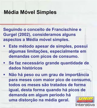Média Móvel Simples
Seguindo o conceito de Francischine e
Gurgel (2002), consideramos alguns
aspectos a Média móvel simples.
 Este método apesar de simples, possui
algumas limitações, especialmente em
demandas com picos de consumo.
 Se faz necessário grande quantidade de
dados históricos
 Não há peso ou um grau de importância
para meses com maior pico de consumo,para meses com maior pico de consumo,
todos os meses são tratados de forma
igual, desta forma quando há picos de
demanda em algum período há
uma distorção na média geral.
 