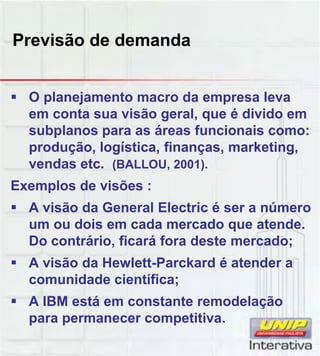Previsão de demanda
 O planejamento macro da empresa leva
em conta sua visão geral, que é divido em
subplanos para as áreas funcionais como:
produção, logística, finanças, marketing,
vendas etc. (BALLOU, 2001).
Exemplos de visões :
 A visão da General Electric é ser a número
um ou dois em cada mercado que atende.
Do contrário, ficará fora deste mercado;
 A visão da Hewlett-Parckard é atender aA visão da Hewlett Parckard é atender a
comunidade científica;
 A IBM está em constante remodelação
para permanecer competitiva.
 