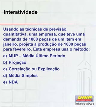 Interatividade
Usando as técnicas de previsão
quantitativa, uma empresa, que teve uma
demanda de 1000 peças de um item em
janeiro, projeta a produção de 1000 peças
para fevereiro. Esta empresa usa o método:
Úa) MUP – Média Último Período
b) Projeção
c) Correlação ou Explicação
d) Média Simples
e) NDA
 