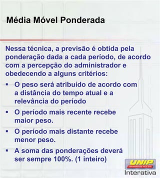 Média Móvel Ponderada
Nessa técnica, a previsão é obtida pela
ponderação dada a cada período, de acordo
com a percepção do administrador e
obedecendo a alguns critérios:
 O peso será atribuído de acordo com
a distância do tempo atual e a
relevância do período
 O período mais recente recebe
maior peso.
 O período mais distante recebeO período mais distante recebe
menor peso.
 A soma das ponderações deverá
ser sempre 100%. (1 inteiro)
 