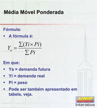 Média Móvel Ponderada
Fórmula:
 A fórmula é:
Pi
PiYi
Ya



)(
Em que:
 Ya = demanda futura
 Yi = demanda real
Pi
Pi
 Pi = peso
 Pode ser também apresentado em
tabela, veja.
 
