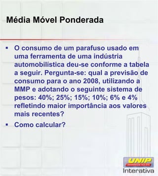Média Móvel Ponderada
 O consumo de um parafuso usado em
uma ferramenta de uma indústria
automobilística deu-se conforme a tabela
a seguir. Pergunta-se: qual a previsão de
consumo para o ano 2008, utilizando a
MMP e adotando o seguinte sistema deMMP e adotando o seguinte sistema de
pesos: 40%; 25%; 15%; 10%; 6% e 4%
refletindo maior importância aos valores
mais recentes?
 Como calcular?
 