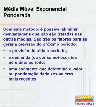 Média Móvel Exponencial
Ponderada
Com este método, é possível eliminar
desvantagens que não são tratadas nas
outras médias. São três os fatores para se
gerar a previsão do próximo período:
 a previsão do último período;
 a demanda (ou consumo) ocorrida
no último período;
 uma constante que determine o valor
ou ponderação dada aos valores
mais recentes.mais recentes.
 