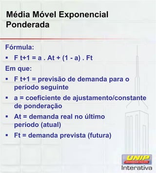 Média Móvel Exponencial
Ponderada
Fórmula:
 F t+1 = a . At + (1 - a) . Ft
Em que:
 F t+1 = previsão de demanda para o
período seguinteperíodo seguinte
 a = coeficiente de ajustamento/constante
de ponderação
 At = demanda real no último
período (atual)
 Ft = demanda prevista (futura)
 