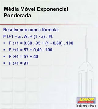 Média Móvel Exponencial
Ponderada
Resolvendo com a fórmula:
F t+1 = a . At + (1 - a) . Ft
 F t+1 = 0,60 . 95 + (1 - 0,60) . 100
 F t+1 = 57 + 0,40 . 100
 F t+1 = 57 + 40
 F t+1 = 97
 