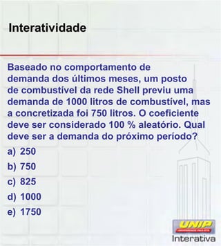 Interatividade
Baseado no comportamento de
demanda dos últimos meses, um posto
de combustível da rede Shell previu uma
demanda de 1000 litros de combustível, mas
a concretizada foi 750 litros. O coeficiente
deve ser considerado 100 % aleatório Qualdeve ser considerado 100 % aleatório. Qual
deve ser a demanda do próximo período?
a) 250
b) 750
c) 825c) 825
d) 1000
e) 1750
 