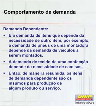 Comportamento de demanda
Demanda Dependente:
 É a demanda de itens que depende da
necessidade de outro item, por exemplo,
a demanda de pneus de uma montadora
depende da demanda de veículos a
serem montados.
 A demanda de tecido de uma confecção
depende da necessidade de camisas.
 Então, de maneira resumida, os itens
de demanda dependente são osde demanda dependente são os
insumos para produção de
algum produto ou serviço.
 
