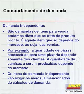 Comportamento de demanda
Demanda Independente:
 São demandas de itens para venda,
podemos dizer que se trata do produto
pronto. É aquele item que só depende do
mercado, ou seja, das vendas.
 Por exemplo: a quantidade de pizzas
necessárias para uma pizzaria depende
somente dos clientes. A quantidade de
camisas a serem produzidas depende
do mercado.
 Os itens de demanda independente
vão exigir os meios já mencionados
de cálculos de demanda.
 