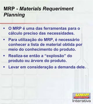 MRP - Materials Requeriment
Planning
 O MRP é uma das ferramentas para o
cálculo preciso das necessidades.
 Para utilização do MRP, é necessário
conhecer a lista de material obtida por
meio do conhecimento do produto.
 Realiza-se então a “explosão” do
produto ou árvore do produto.
 Levar em consideração a demanda dele.
 