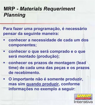 MRP - Materials Requeriment
Planning
Para fazer uma programação, é necessário
pensar da seguinte maneira:
 conhecer a necessidade de cada um dos
componentes;
 conhecer o que será comprado e o queconhecer o que será comprado e o que
será montado (produção);
 conhecer os prazos de montagem (lead
time) de cada uma das peças e os prazos
de recebimento.
 O importante não é somente produzir O importante não é somente produzir,
mas sim quando produzir, conforme
informações no exemplo a seguir:
 