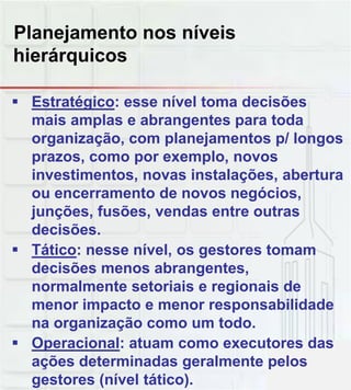 Planejamento nos níveis
hierárquicos
E t té i í l t d i õ Estratégico: esse nível toma decisões
mais amplas e abrangentes para toda
organização, com planejamentos p/ longos
prazos, como por exemplo, novos
investimentos, novas instalações, abertura
ou encerramento de novos negóciosou encerramento de novos negócios,
junções, fusões, vendas entre outras
decisões.
 Tático: nesse nível, os gestores tomam
decisões menos abrangentes,
normalmente setoriais e regionais deg
menor impacto e menor responsabilidade
na organização como um todo.
 Operacional: atuam como executores das
ações determinadas geralmente pelos
gestores (nível tático).
 
