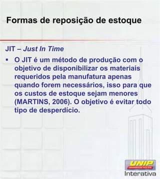 Formas de reposição de estoque
JIT – Just In Time
 O JIT é um método de produção com o
objetivo de disponibilizar os materiais
requeridos pela manufatura apenas
quando forem necessários, isso para que
os custos de estoque sejam menores
(MARTINS, 2006). O objetivo é evitar todo
tipo de desperdício.
 