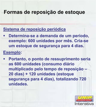 Formas de reposição de estoque
Sistema de reposição periódica
 Determina-se a demanda de um período,
exemplo: 600 unidades por mês. Cria-se
um estoque de segurança para 4 dias.
Exemplo:Exemplo:
 Portanto, o ponto de ressuprimento seria
as 600 unidades (consumo diário
multiplicado pelo tempo de reposição –
20 dias) + 120 unidades (estoque
segurança para 4 dias), totalizando 720segurança para 4 dias), totalizando 720
unidades.
 