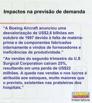 Impactos na previsão de demanda
“A Boeing Aircraft anunciou uma
desvalorização de US$2,6 bilhões em
outubro de 1997 devido à falta de matéria-
prima e de componentes fabricados
internamente e vindos de fornecedores e
ineficiências de produtividade ”ineficiências de produtividade.”
“As vendas do segundo trimestre da U.S
Surgical Corporation caíram 25%,
resultando em uma perda de US$22
milhões. A queda nas vendas e nos lucros é
atribuída aos estoques muito maiores queatribuída aos estoques, muito maiores que
o previsto, existentes nas prateleiras dos
hospitais.”
 