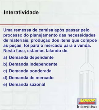 Interatividade
Uma remessa de camisa após passar pelo
processo do planejamento das necessidades
de materiais, produção dos itens que compõe
as peças, foi para o mercado para a venda.
Nesta fase, estamos falando de:
a) Demanda dependente
b) Demanda independente
c) Demanda ponderada
d) Demanda de mercado
e) Demanda sazonal
 