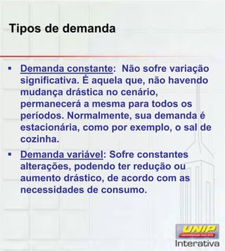 Tipos de demanda
 Demanda constante: Não sofre variação
significativa. É aquela que, não havendo
mudança drástica no cenário,
permanecerá a mesma para todos os
períodos. Normalmente, sua demanda é
estacionária como por exemplo o sal deestacionária, como por exemplo, o sal de
cozinha.
 Demanda variável: Sofre constantes
alterações, podendo ter redução ou
aumento drástico, de acordo com as
necessidades de consumonecessidades de consumo.
 