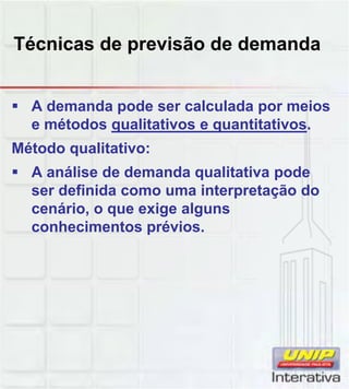 Técnicas de previsão de demanda
 A demanda pode ser calculada por meios
e métodos qualitativos e quantitativos.
Método qualitativo:
 A análise de demanda qualitativa pode
ser definida como uma interpretação doser definida como uma interpretação do
cenário, o que exige alguns
conhecimentos prévios.
 
