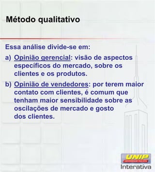 Método qualitativo
Essa análise divide-se em:
a) Opinião gerencial: visão de aspectos
específicos do mercado, sobre os
clientes e os produtos.
b) Opinião de vendedores: por terem maiorb) Opinião de vendedores: por terem maior
contato com clientes, é comum que
tenham maior sensibilidade sobre as
oscilações de mercado e gosto
dos clientes.
 