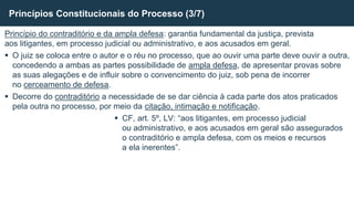 Princípio do contraditório e da ampla defesa: garantia fundamental da justiça, prevista
aos litigantes, em processo judicial ou administrativo, e aos acusados em geral.
 O juiz se coloca entre o autor e o réu no processo, que ao ouvir uma parte deve ouvir a outra,
concedendo a ambas as partes possibilidade de ampla defesa, de apresentar provas sobre
as suas alegações e de influir sobre o convencimento do juiz, sob pena de incorrer
no cerceamento de defesa.
 Decorre do contraditório a necessidade de se dar ciência à cada parte dos atos praticados
pela outra no processo, por meio da citação, intimação e notificação.
 CF, art. 5º, LV: “aos litigantes, em processo judicial
ou administrativo, e aos acusados em geral são assegurados
o contraditório e ampla defesa, com os meios e recursos
a ela inerentes”.
Princípios Constitucionais do Processo (3/7)
 