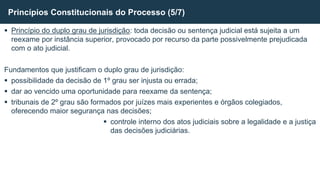 Princípio do duplo grau de jurisdição: toda decisão ou sentença judicial está sujeita a um
reexame por instância superior, provocado por recurso da parte possivelmente prejudicada
com o ato judicial.
Fundamentos que justificam o duplo grau de jurisdição:
 possibilidade da decisão de 1º grau ser injusta ou errada;
 dar ao vencido uma oportunidade para reexame da sentença;
 tribunais de 2º grau são formados por juízes mais experientes e órgãos colegiados,
oferecendo maior segurança nas decisões;
 controle interno dos atos judiciais sobre a legalidade e a justiça
das decisões judiciárias.
Princípios Constitucionais do Processo (5/7)
 