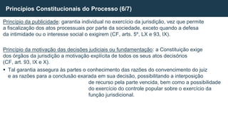 Princípio da publicidade: garantia individual no exercício da jurisdição, vez que permite
a fiscalização dos atos processuais por parte da sociedade, exceto quando a defesa
da intimidade ou o interesse social o exigirem (CF, arts. 5º, LX e 93, IX).
Princípio da motivação das decisões judiciais ou fundamentação: a Constituição exige
dos órgãos da jurisdição a motivação explícita de todos os seus atos decisórios
(CF, art. 93, IX e X).
 Tal garantia assegura às partes o conhecimento das razões do convencimento do juiz
e as razões para a conclusão exarada em sua decisão, possibilitando a interposição
de recurso pela parte vencida, bem como a possibilidade
do exercício do controle popular sobre o exercício da
função jurisdicional.
Princípios Constitucionais do Processo (6/7)
 