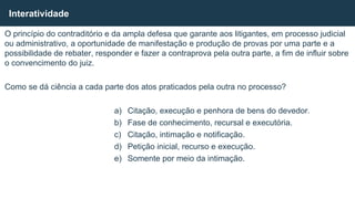 O princípio do contraditório e da ampla defesa que garante aos litigantes, em processo judicial
ou administrativo, a oportunidade de manifestação e produção de provas por uma parte e a
possibilidade de rebater, responder e fazer a contraprova pela outra parte, a fim de influir sobre
o convencimento do juiz.
Como se dá ciência a cada parte dos atos praticados pela outra no processo?
a) Citação, execução e penhora de bens do devedor.
b) Fase de conhecimento, recursal e executória.
c) Citação, intimação e notificação.
d) Petição inicial, recurso e execução.
e) Somente por meio da intimação.
Interatividade
 