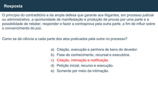 O princípio do contraditório e da ampla defesa que garante aos litigantes, em processo judicial
ou administrativo, a oportunidade de manifestação e produção de provas por uma parte e a
possibilidade de rebater, responder e fazer a contraprova pela outra parte, a fim de influir sobre
o convencimento do juiz.
Como se dá ciência a cada parte dos atos praticados pela outra no processo?
a) Citação, execução e penhora de bens do devedor.
b) Fase de conhecimento, recursal e executória.
c) Citação, intimação e notificação.
d) Petição inicial, recurso e execução.
e) Somente por meio da intimação.
Resposta
 