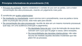  Princípio da oralidade: objetiva estabelecer o contato do juiz com as partes, com a maior
concentração dos atos processuais, visando um julgamento mais justo.
É constituído por quatro subprincípios:
 Da imediação ou imediatidade: quem convive com o procedimento, ouve as partes e toma
parte na produção das provas, está mais apto para decidir.
 Da concentração dos atos processuais: reunião de atos em um mesmo momento processual,
qual seja, em uma audiência (instrução e julgamento).
 Da identidade física do juiz: o juiz da instrução da causa deve
coincidir com o juiz que irá julgar a causa, salvo exceções.
 Da irrecorribilidade das decisões interlocutórias: não cabe
recurso de imediato àquelas decisões incidentais que não
põem fim ao processo.
Princípios informativos do procedimento (1/4)
 