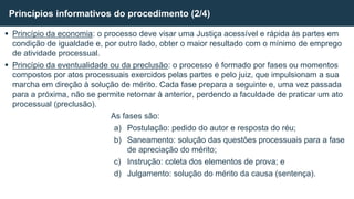  Princípio da economia: o processo deve visar uma Justiça acessível e rápida às partes em
condição de igualdade e, por outro lado, obter o maior resultado com o mínimo de emprego
de atividade processual.
 Princípio da eventualidade ou da preclusão: o processo é formado por fases ou momentos
compostos por atos processuais exercidos pelas partes e pelo juiz, que impulsionam a sua
marcha em direção à solução de mérito. Cada fase prepara a seguinte e, uma vez passada
para a próxima, não se permite retornar à anterior, perdendo a faculdade de praticar um ato
processual (preclusão).
As fases são:
a) Postulação: pedido do autor e resposta do réu;
b) Saneamento: solução das questões processuais para a fase
de apreciação do mérito;
c) Instrução: coleta dos elementos de prova; e
d) Julgamento: solução do mérito da causa (sentença).
Princípios informativos do procedimento (2/4)
 