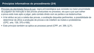 Princípio da identidade física do juiz: regra principiológica que consiste na maior proximidade
do julgador da instrução e das provas produzidas no processo, eis que o juiz que colher
a prova está mais apto a julgar, pelo contato direto com as partes e as testemunhas.
 A lei atribui ao juiz a coleta das provas, a avaliação daquelas pertinentes, a possibilidade de
determinar de ofício a produção de provas e de indeferir as inúteis e protelatórias
(CPC, arts. 139, 370 e 456).
 Este princípio também se aplica ao processo penal (CPP, art. 399, § 2º).
Princípios informativos do procedimento (2/4)
 