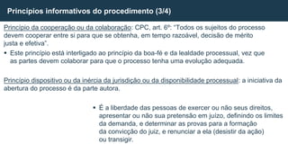 Princípio da cooperação ou da colaboração: CPC, art. 6º: “Todos os sujeitos do processo
devem cooperar entre si para que se obtenha, em tempo razoável, decisão de mérito
justa e efetiva”.
 Este princípio está interligado ao princípio da boa-fé e da lealdade processual, vez que
as partes devem colaborar para que o processo tenha uma evolução adequada.
Princípio dispositivo ou da inércia da jurisdição ou da disponibilidade processual: a iniciativa da
abertura do processo é da parte autora.
 É a liberdade das pessoas de exercer ou não seus direitos,
apresentar ou não sua pretensão em juízo, definindo os limites
da demanda, e determinar as provas para a formação
da convicção do juiz, e renunciar a ela (desistir da ação)
ou transigir.
Princípios informativos do procedimento (3/4)
 