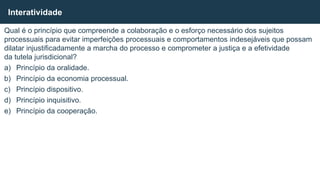 Qual é o princípio que compreende a colaboração e o esforço necessário dos sujeitos
processuais para evitar imperfeições processuais e comportamentos indesejáveis que possam
dilatar injustificadamente a marcha do processo e comprometer a justiça e a efetividade
da tutela jurisdicional?
a) Princípio da oralidade.
b) Princípio da economia processual.
c) Princípio dispositivo.
d) Princípio inquisitivo.
e) Princípio da cooperação.
Interatividade
 