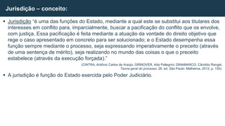  Jurisdição “é uma das funções do Estado, mediante a qual este se substitui aos titulares dos
interesses em conflito para, imparcialmente, buscar a pacificação do conflito que os envolve,
com justiça. Essa pacificação é feita mediante a atuação da vontade do direito objetivo que
rege o caso apresentado em concreto para ser solucionado; e o Estado desempenha essa
função sempre mediante o processo, seja expressando imperativamente o preceito (através
de uma sentença de mérito), seja realizando no mundo das coisas o que o preceito
estabelece (através da execução forçada).”
(CINTRA, Antônio Carlos de Araújo; GRINOVER, Ada Pellegrini; DINAMARCO, Cândido Rangel.
Teoria geral do processo. 28. ed. São Paulo: Malheiros, 2012, p. 155).
 A jurisdição é função do Estado exercida pelo Poder Judiciário.
Jurisdição – conceito:
 