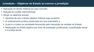  Aplicação do direito material ao caso concreto.
 Solução do conflito interindividual.
 Atingir os objetivos sociais:
 Garantia de que o direito objetivo material seja cumprido;
 O ordenamento jurídico preservado em sua autoridade; e
 A paz e a ordem na sociedade favorecida pela imposição da vontade do Estado.
 Realização do direito objetivo por meio da prestação jurisdicional, a pacificação social
e a justiça social.
Jurisdição – Objetivos do Estado ao exercer a jurisdição:
 