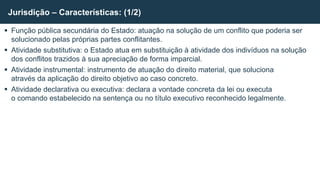 Função pública secundária do Estado: atuação na solução de um conflito que poderia ser
solucionado pelas próprias partes conflitantes.
 Atividade substitutiva: o Estado atua em substituição à atividade dos indivíduos na solução
dos conflitos trazidos à sua apreciação de forma imparcial.
 Atividade instrumental: instrumento de atuação do direito material, que soluciona
através da aplicação do direito objetivo ao caso concreto.
 Atividade declarativa ou executiva: declara a vontade concreta da lei ou executa
o comando estabelecido na sentença ou no título executivo reconhecido legalmente.
Jurisdição – Características: (1/2)
 