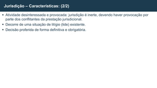  Atividade desinteressada e provocada: jurisdição é inerte, devendo haver provocação por
parte dos conflitantes da prestação jurisdicional.
 Decorre de uma situação de litígio (lide) existente.
 Decisão proferida de forma definitiva e obrigatória.
Jurisdição – Características: (2/2)
 