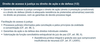  Garantia do acesso à justiça consagra o direito de ação (direito à prestação jurisdicional)
e o direito de defesa (direito à adequada resistência às pretensões adversárias) exercido
no direito ao processo, com as garantias do devido processo legal.
Facilitação do acesso à justiça:
 Processos judiciais informados pela conciliação e pelos princípios da oralidade
e concentração (CF, art. 98, I).
 Garantias da ação e da defesa dos direitos individuais violados.
 Valorização da função conciliatória extrajudicial do juiz de paz (CF, art. 98, II).
 Assistência jurídica integral e gratuita aos que comprovarem
insuficiência de recursos (CF, art. 5º, LXXIV).
Direito de acesso à justiça ou direito de ação e de defesa (1/2)
 