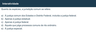 Quanto às espécies, a jurisdição comum se refere:
a) À justiça comum dos Estados e Distrito Federal, incluída a justiça federal.
b) Apenas à justiça estadual.
c) Apenas à justiça federal.
d) Àquela que julga processos comuns de rito ordinário.
e) À justiça especial.
Interatividade
 