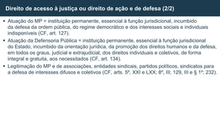  Atuação do MP = instituição permanente, essencial à função jurisdicional, incumbido
da defesa da ordem pública, do regime democrático e dos interesses sociais e individuais
indisponíveis (CF, art. 127).
 Atuação da Defensoria Pública = instituição permanente, essencial à função jurisdicional
do Estado, incumbido da orientação jurídica, da promoção dos direitos humanos e da defesa,
em todos os graus, judicial e extrajudicial, dos direitos individuais e coletivos, de forma
integral e gratuita, aos necessitados (CF, art. 134).
 Legitimação do MP e de associações, entidades sindicais, partidos políticos, sindicatos para
a defesa de interesses difusos e coletivos (CF, arts. 5º, XXI e LXX; 8º, III; 129, III e § 1º; 232).
Direito de acesso à justiça ou direito de ação e de defesa (2/2)
 