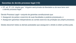  CF, art. 5º, LIV, dispõe que: “ninguém será privado da liberdade ou de seus bens sem
o devido processo legal”.
Devido Processo Legal = conjunto de garantias constitucionais que:
 Asseguram às partes o exercício de suas faculdades e poderes processuais, e
 Asseguram garantias indispensáveis ao correto exercício da jurisdição (ao próprio processo).
Destes decorrem todos os demais postulados que asseguram o direito à ordem jurídica justa.
Garantias do devido processo legal (1/2)
 