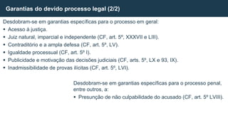 Desdobram-se em garantias específicas para o processo em geral:
 Acesso à justiça.
 Juiz natural, imparcial e independente (CF, art. 5º, XXXVII e LIII).
 Contraditório e a ampla defesa (CF, art. 5º, LV).
 Igualdade processual (CF, art. 5º I).
 Publicidade e motivação das decisões judiciais (CF, arts. 5º, LX e 93, IX).
 Inadmissibilidade de provas ilícitas (CF, art. 5º, LVI).
Desdobram-se em garantias específicas para o processo penal,
entre outros, a:
 Presunção de não culpabilidade do acusado (CF, art. 5º LVIII).
Garantias do devido processo legal (2/2)
 